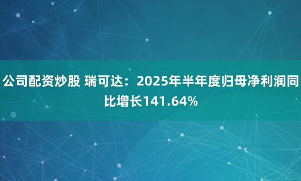 公司配资炒股 瑞可达：2025年半年度归母净利润同比增长141.64%