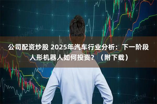 公司配资炒股 2025年汽车行业分析：下一阶段人形机器人如何投资？（附下载）