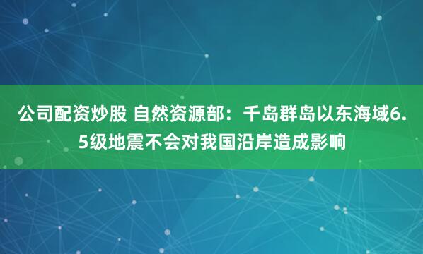公司配资炒股 自然资源部：千岛群岛以东海域6.5级地震不会对我国沿岸造成影响