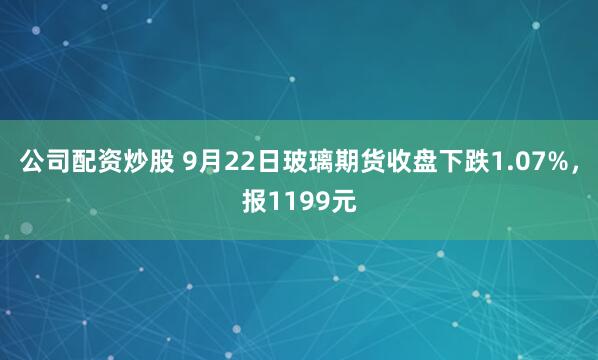 公司配资炒股 9月22日玻璃期货收盘下跌1.07%，报1199元