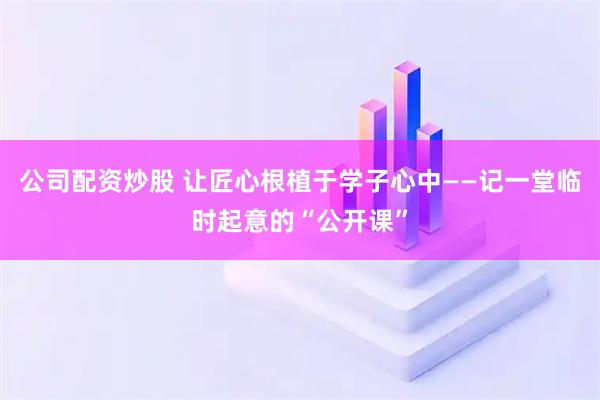 公司配资炒股 让匠心根植于学子心中——记一堂临时起意的“公开课”