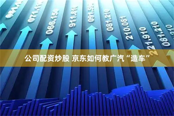 公司配资炒股 京东如何教广汽“造车”