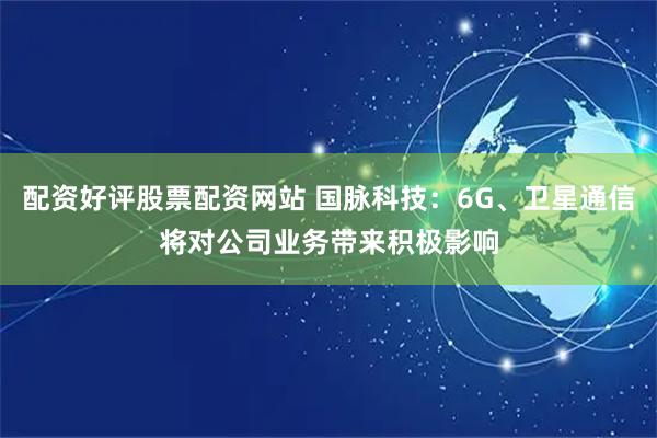 配资好评股票配资网站 国脉科技：6G、卫星通信将对公司业务带来积极影响