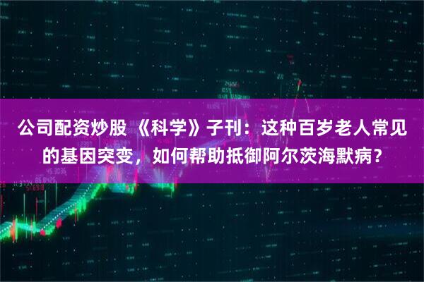 公司配资炒股 《科学》子刊:这种百岁老人常见的基因突变,如何帮助抵御阿尔茨海默病?