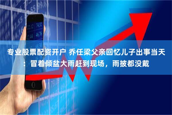 专业股票配资开户 乔任梁父亲回忆儿子出事当天：冒着倾盆大雨赶到现场，雨披都没戴