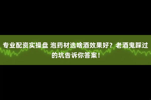 专业配资实操盘 泡药材选啥酒效果好?老酒鬼踩过的坑告诉你答案!