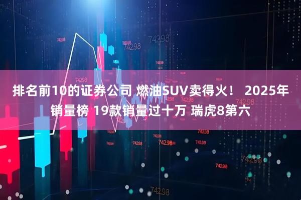 排名前10的证券公司 燃油SUV卖得火！ 2025年销量榜 19款销量过十万 瑞虎8第六