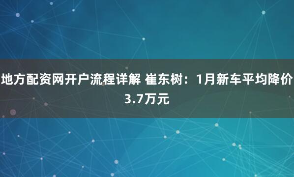 地方配资网开户流程详解 崔东树：1月新车平均降价3.7万元