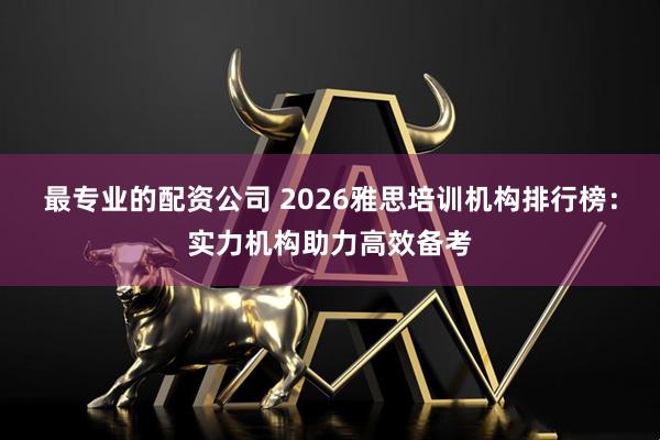最专业的配资公司 2026雅思培训机构排行榜：实力机构助力高效备考