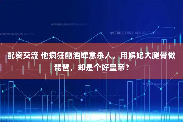 配资交流 他疯狂酗酒肆意杀人，用嫔妃大腿骨做琵琶，却是个好皇帝？