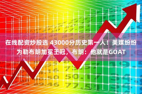 在线配资炒股选 43000分历史第一人！美媒纷纷为勒布朗加冕王冠，布朗：他就是GOAT