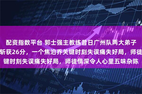 配资指数平台 郭士强主教练昔日广州队两大弟子,一个陈盈骏豪横无羁斩获26分,一个焦泊乔关键时刻失误痛失好局,师徒情深令人心里五味杂陈