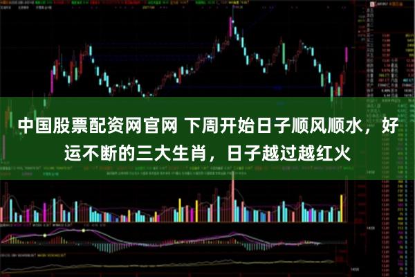 中国股票配资网官网 下周开始日子顺风顺水，好运不断的三大生肖，日子越过越红火