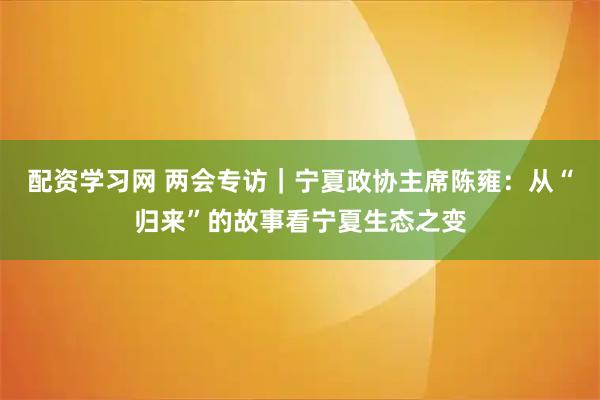 配资学习网 两会专访｜宁夏政协主席陈雍：从“归来”的故事看宁夏生态之变