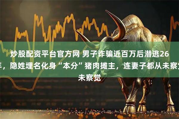 炒股配资平台官方网 男子诈骗近百万后潜逃26年，隐姓埋名化身“本分”猪肉摊主，连妻子都从未察觉