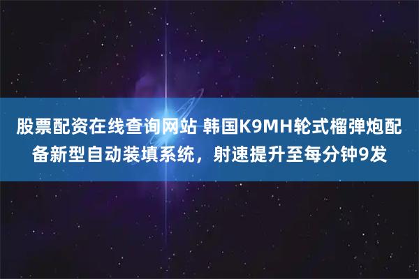 股票配资在线查询网站 韩国K9MH轮式榴弹炮配备新型自动装填系统,射速提升至每分钟9发