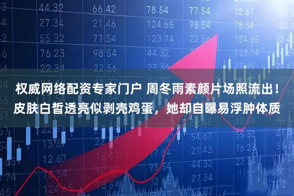 权威网络配资专家门户 周冬雨素颜片场照流出！皮肤白皙透亮似剥壳鸡蛋，她却自曝易浮肿体质