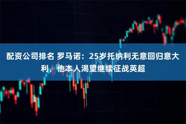 配资公司排名 罗马诺：25岁托纳利无意回归意大利，他本人渴望继续征战英超