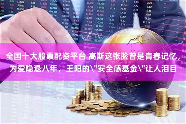 全国十大股票配资平台 高斯这张脸曾是青春记忆，为爱隐退八年，王阳的