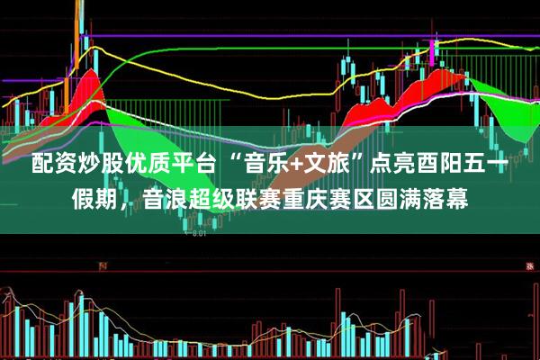 配资炒股优质平台 “音乐+文旅”点亮酉阳五一假期，音浪超级联赛重庆赛区圆满落幕