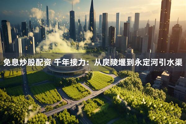 免息炒股配资 千年接力：从戾陵堰到永定河引水渠