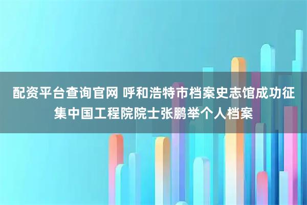 配资平台查询官网 呼和浩特市档案史志馆成功征集中国工程院院士张鹏举个人档案