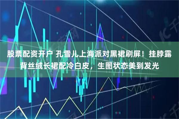 股票配资开户 孔雪儿上海派对黑裙刷屏！挂脖露背丝绒长裙配冷白皮，生图状态美到发光
