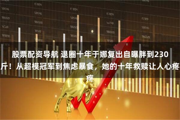 股票配资导航 退圈十年于娜复出自曝胖到230斤！从超模冠军到焦虑暴食，她的十年救赎让人心疼
