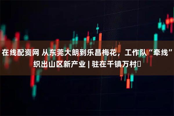 在线配资网 从东莞大朗到乐昌梅花，工作队“牵线”织出山区新产业 | 驻在千镇万村㉜