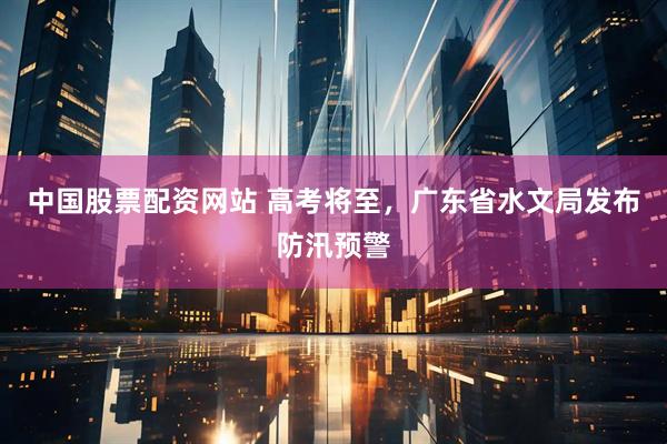 中国股票配资网站 高考将至，广东省水文局发布防汛预警