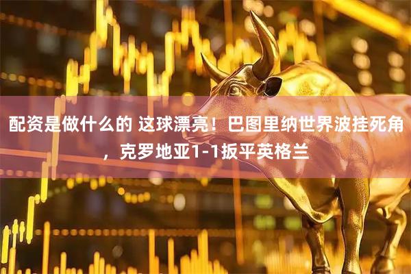配资是做什么的 这球漂亮！巴图里纳世界波挂死角，克罗地亚1-1扳平英格兰