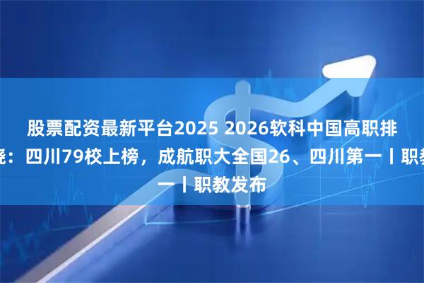 股票配资最新平台2025 2026软科中国高职排名揭晓：四川79校上榜，成航职大全国26、四川第一丨职教发布