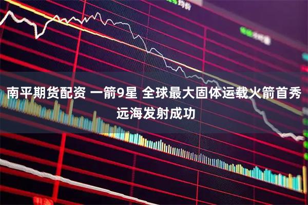 南平期货配资 一箭9星 全球最大固体运载火箭首秀 远海发射成功