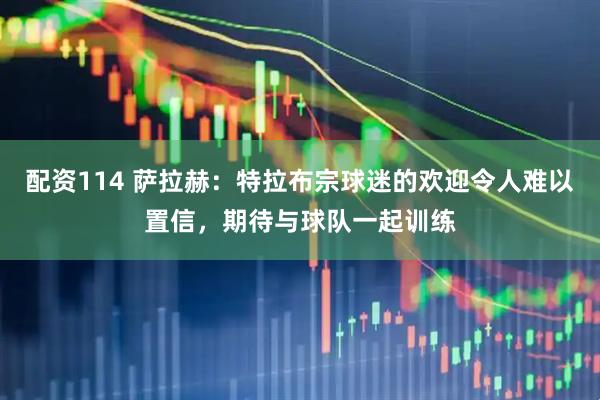 配资114 萨拉赫：特拉布宗球迷的欢迎令人难以置信，期待与球队一起训练