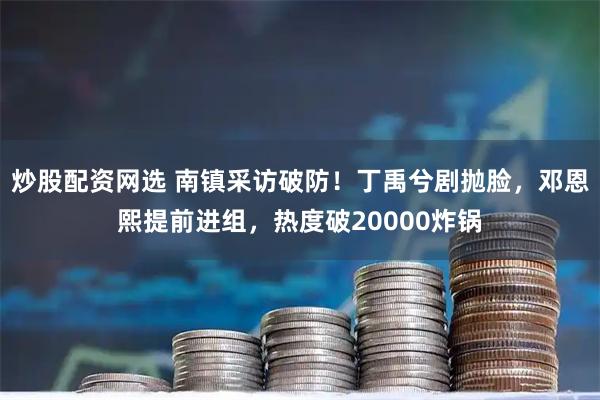 炒股配资网选 南镇采访破防！丁禹兮剧抛脸，邓恩熙提前进组，热度破20000炸锅