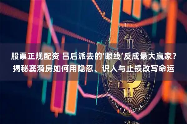 股票正规配资 吕后派去的‘眼线’反成最大赢家？揭秘窦漪房如何用隐忍、识人与止损改写命运